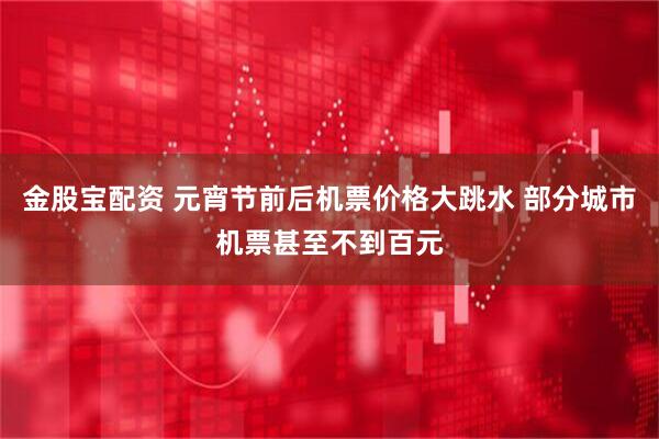 金股宝配资 元宵节前后机票价格大跳水 部分城市机票甚至不到百元