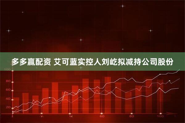多多赢配资 艾可蓝实控人刘屹拟减持公司股份