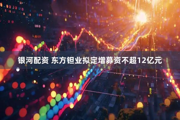 银河配资 东方钽业拟定增募资不超12亿元