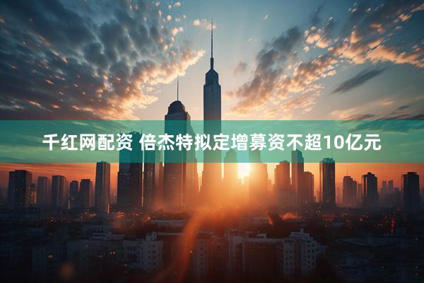 千红网配资 倍杰特拟定增募资不超10亿元
