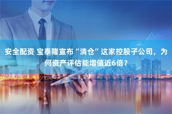 安全配资 宝泰隆宣布“清仓”这家控股子公司，为何资产评估能增值近6倍？