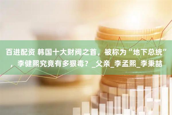百进配资 韩国十大财阀之首，被称为“地下总统”，李健熙究竟有多狠毒？_父亲_李孟熙_李秉喆