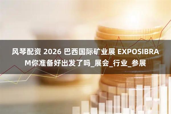 风琴配资 2026 巴西国际矿业展 EXPOSIBRAM你准备好出发了吗_展会_行业_参展
