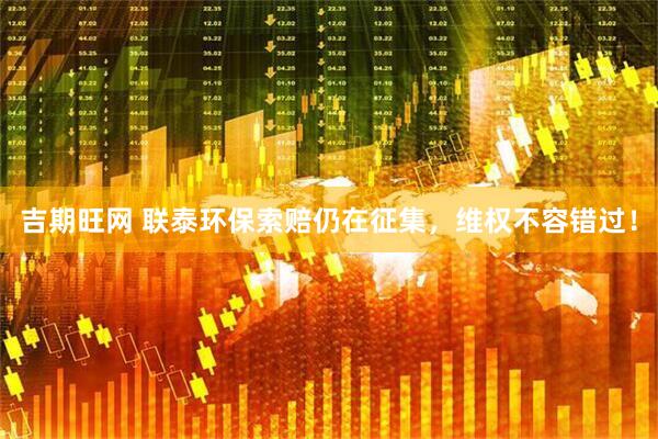吉期旺网 联泰环保索赔仍在征集，维权不容错过！