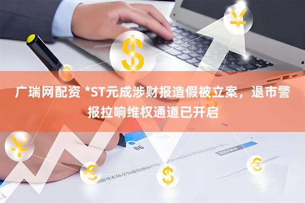 广瑞网配资 *ST元成涉财报造假被立案，退市警报拉响维权通道已开启