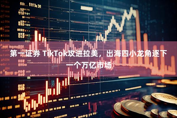 第一证券 TikTok攻进拉美，出海四小龙角逐下一个万亿市场
