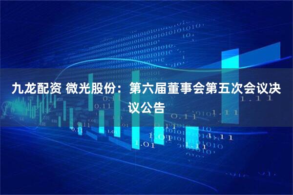 九龙配资 微光股份：第六届董事会第五次会议决议公告