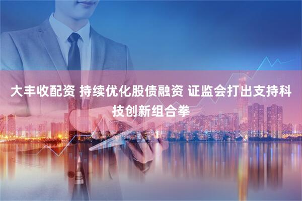 大丰收配资 持续优化股债融资 证监会打出支持科技创新组合拳