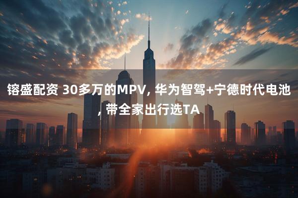 镕盛配资 30多万的MPV, 华为智驾+宁德时代电池, 带全家出行选TA