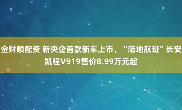 金财顺配资 新央企首款新车上市，“陆地航班”长安凯程V919售价8.99万元起