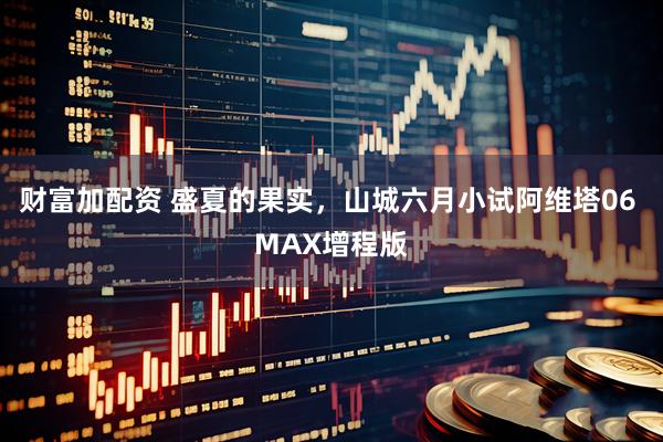 财富加配资 盛夏的果实，山城六月小试阿维塔06 MAX增程版