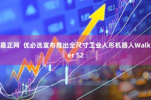 嘉正网  优必选宣布推出全尺寸工业人形机器人Walker S2