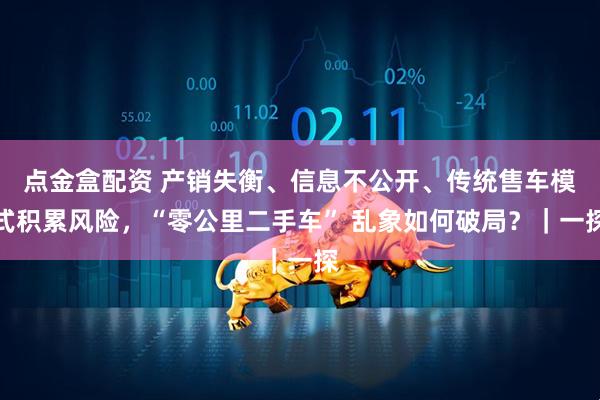 点金盒配资 产销失衡、信息不公开、传统售车模式积累风险，“零公里二手车” 乱象如何破局？｜一探