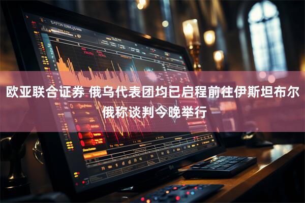 欧亚联合证券 俄乌代表团均已启程前往伊斯坦布尔 俄称谈判今晚举行