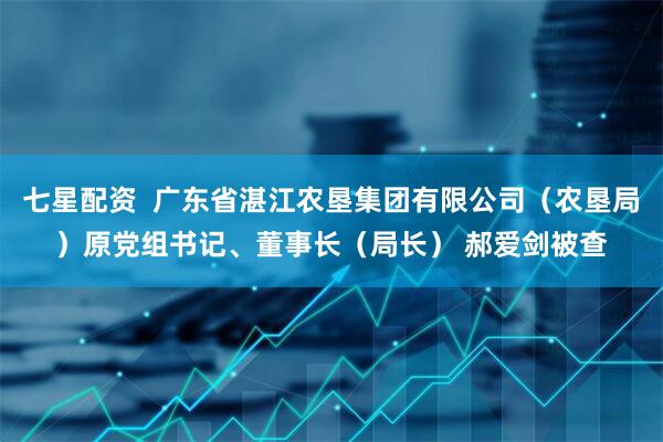 七星配资  广东省湛江农垦集团有限公司（农垦局）原党组书记、董事长（局长） 郝爱剑被查