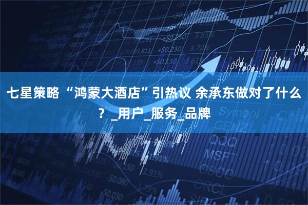 七星策略 “鸿蒙大酒店”引热议 余承东做对了什么？_用户_服务_品牌