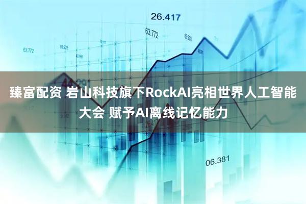 臻富配资 岩山科技旗下RockAI亮相世界人工智能大会 赋予AI离线记忆能力