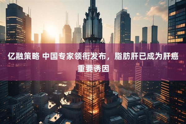 亿融策略 中国专家领衔发布，脂肪肝已成为肝癌重要诱因