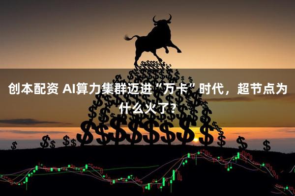 创本配资 AI算力集群迈进“万卡”时代，超节点为什么火了？