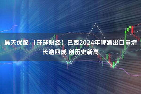 昊天优配 【环球财经】巴西2024年啤酒出口量增长逾四成 创历史新高