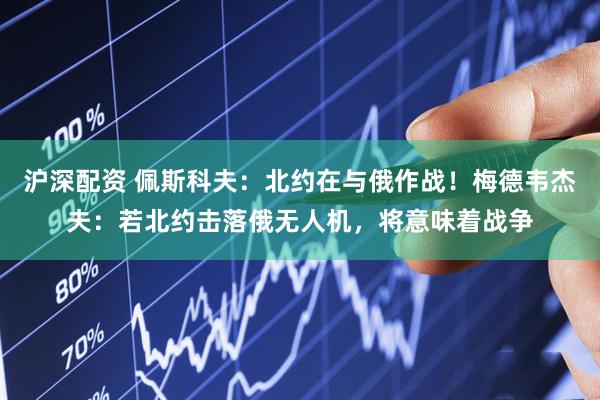 沪深配资 佩斯科夫：北约在与俄作战！梅德韦杰夫：若北约击落俄无人机，将意味着战争