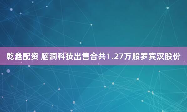 乾鑫配资 脑洞科技出售合共1.27万股罗宾汉股份