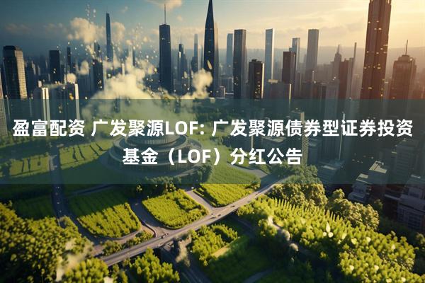 盈富配资 广发聚源LOF: 广发聚源债券型证券投资基金（LOF）分红公告