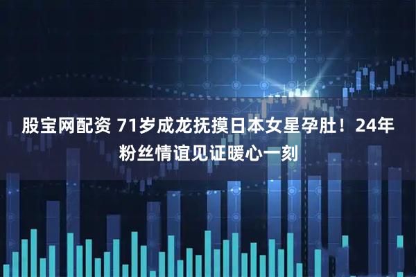 股宝网配资 71岁成龙抚摸日本女星孕肚!24年粉丝情谊见证暖心一刻