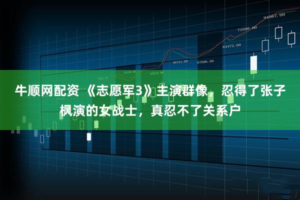 牛顺网配资 《志愿军3》主演群像,忍得了张子枫演的女战士,真忍不了关系户