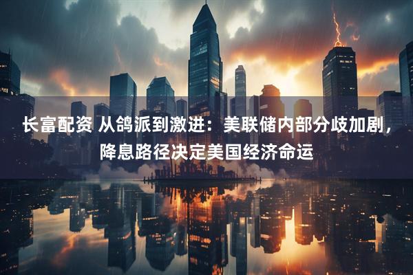 长富配资 从鸽派到激进：美联储内部分歧加剧，降息路径决定美国经济命运