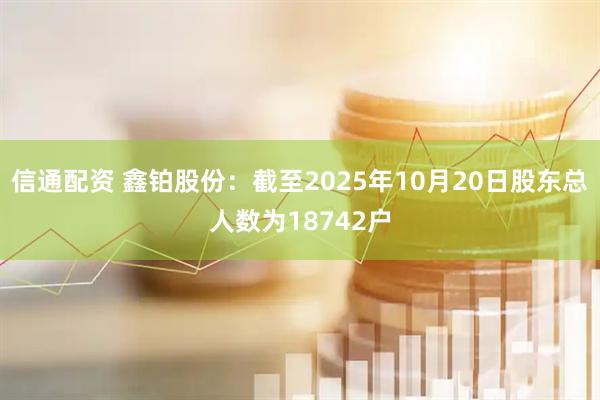 信通配资 鑫铂股份：截至2025年10月20日股东总人数为18742户