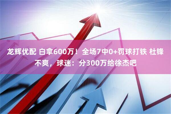 龙辉优配 白拿600万！全场7中0+罚球打铁 杜锋不爽，球迷：分300万给徐杰吧
