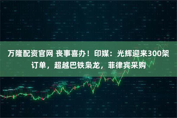 万隆配资官网 丧事喜办！印媒：光辉迎来300架订单，超越巴铁枭龙，菲律宾采购