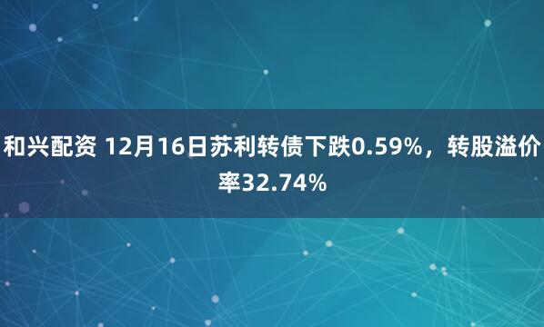 和兴配资 12月16日苏利转债下跌0.59%，转股溢价率32.74%