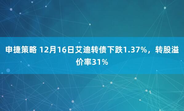 申捷策略 12月16日艾迪转债下跌1.37%，转股溢价率31%