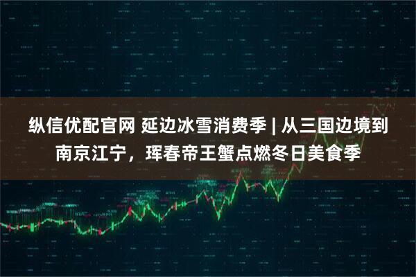 纵信优配官网 延边冰雪消费季 | 从三国边境到南京江宁，珲春帝王蟹点燃冬日美食季
