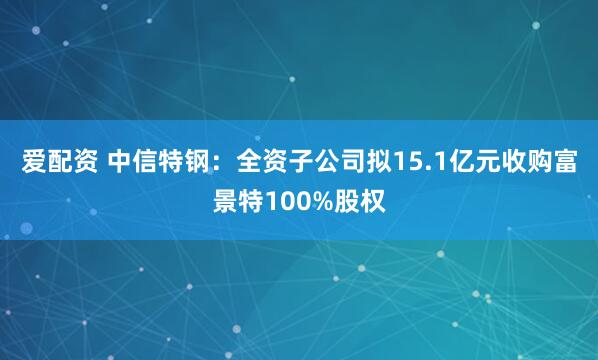 爱配资 中信特钢：全资子公司拟15.1亿元收购富景特100%股权