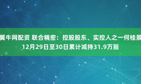 翼牛网配资 联合精密：控股股东、实控人之一何桂景12月29日至30日累计减持31.9万股