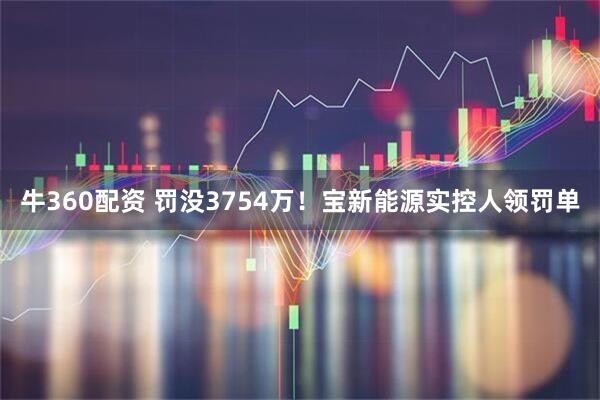 牛360配资 罚没3754万！宝新能源实控人领罚单