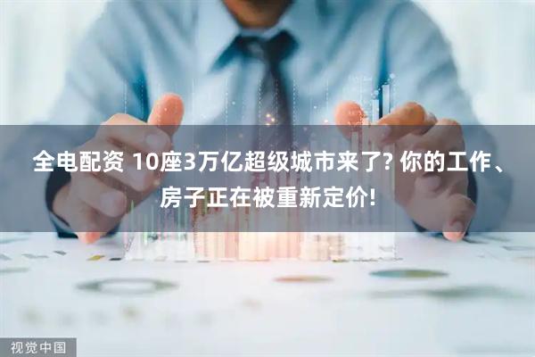 全电配资 10座3万亿超级城市来了? 你的工作、房子正在被重新定价!