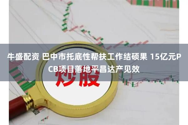 牛盛配资 巴中市托底性帮扶工作结硕果 15亿元PCB项目落地平昌达产见效
