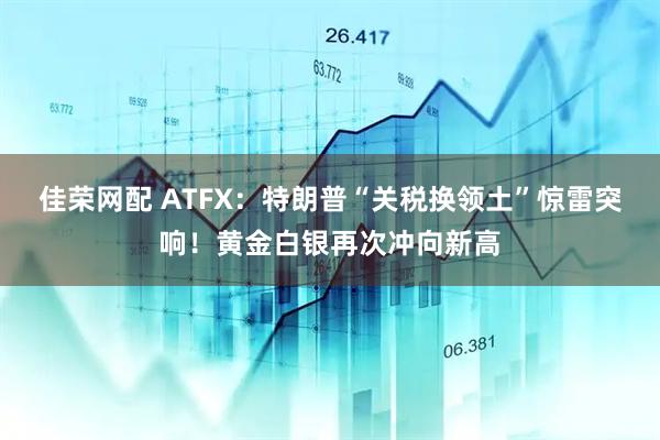 佳荣网配 ATFX：特朗普“关税换领土”惊雷突响！黄金白银再次冲向新高